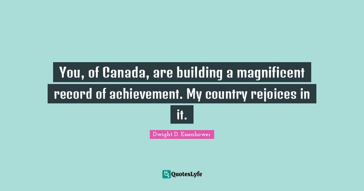 You, of Canada, are building a magnificent record of achievement. My country rejoices in it.