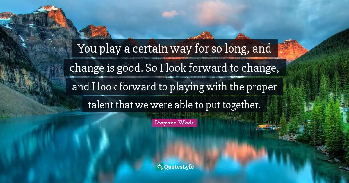 You play a certain way for so long, and change is good. So I look forward to change, and I look forward to playing with the proper talent that we were able to put together.