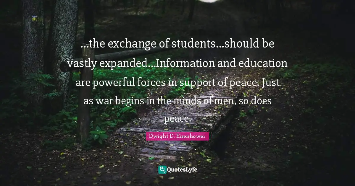 ...the exchange of students...should be vastly expanded...Information and education are powerful forces in support of peace. Just as war begins in the minds of men, so does peace.