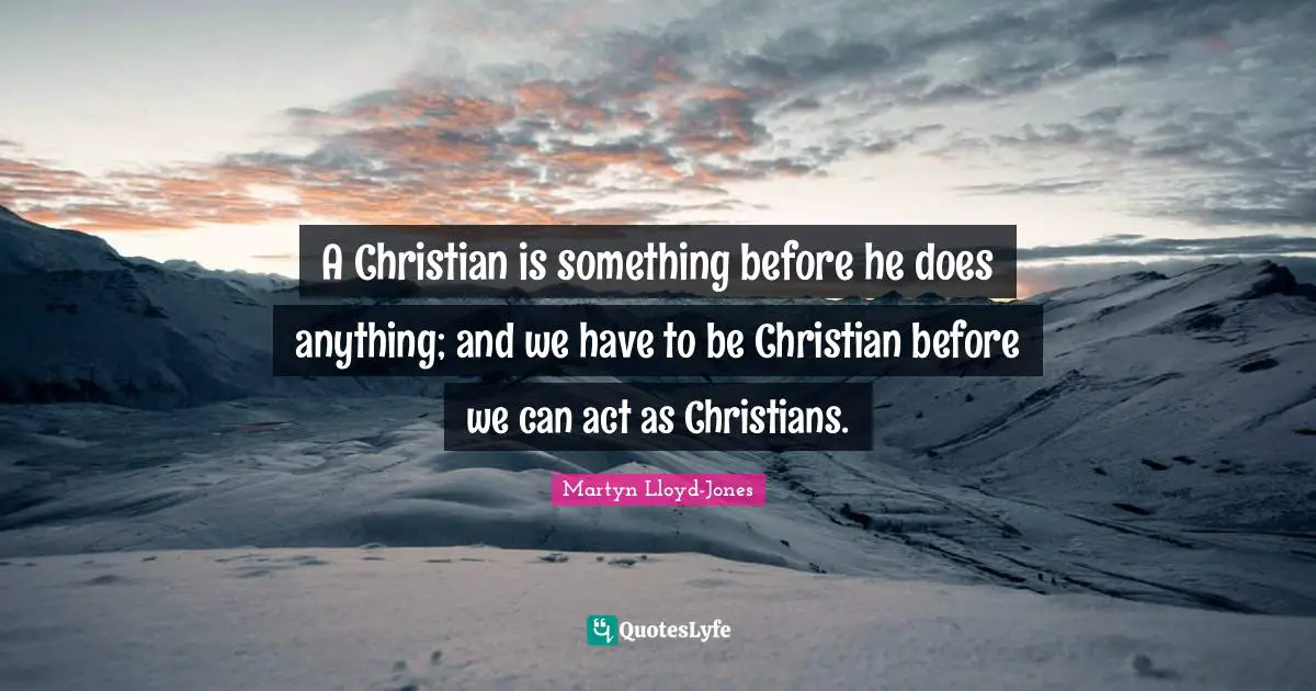 A Christian is something before he does anything; and we have to be Christian before we can act as Christians.