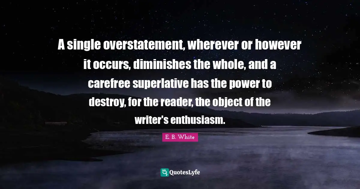 A single overstatement, wherever or however it occurs, diminishes the whole, and a carefree superlative has the power to destroy, for the reader, the object of the writer's enthusiasm.