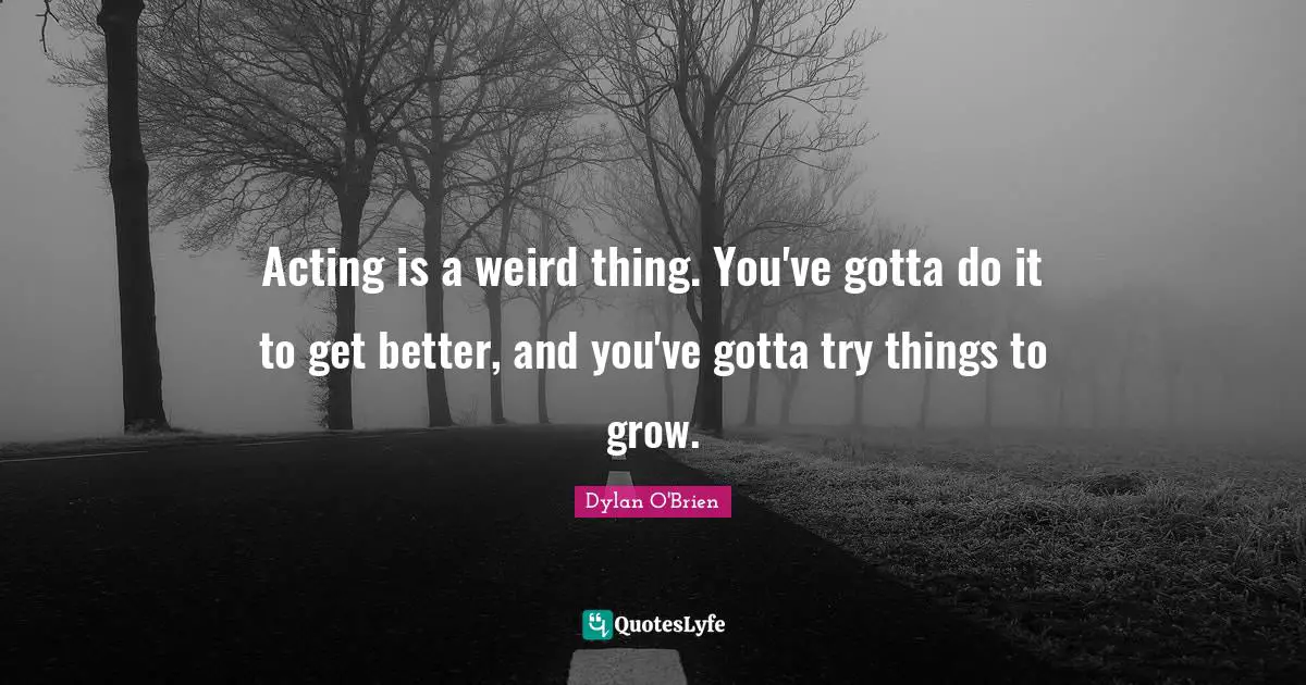 Acting is a weird thing. You've gotta do it to get better, and you've gotta try things to grow.