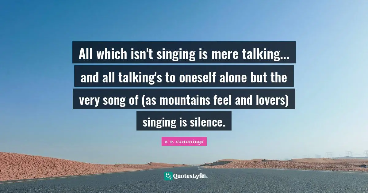 All which isn't singing is mere talking... and all talking's to oneself alone but the very song of (as mountains feel and lovers) singing is silence.