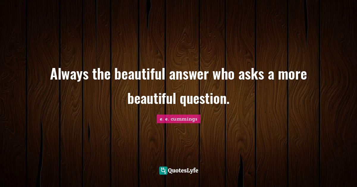 Always the beautiful answer who asks a more beautiful question.... Quote by e. e. cummings