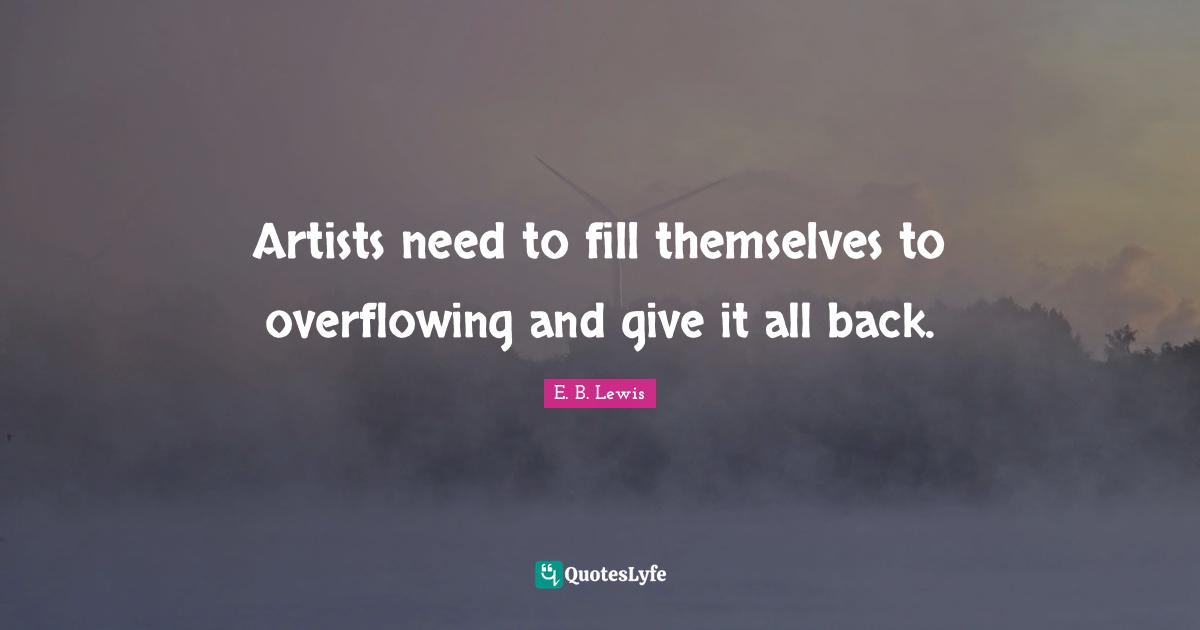Artists need to fill themselves to overflowing and give it all back.