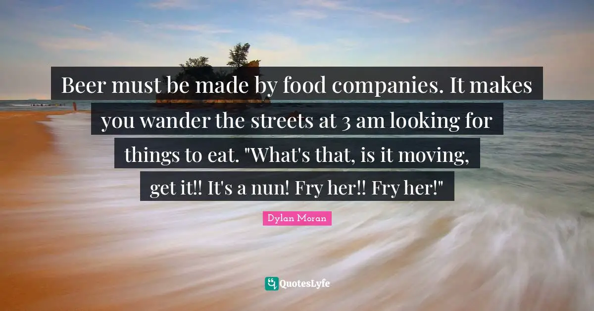 Beer must be made by food companies. It makes you wander the streets at 3 am looking for things to eat. "What's that, is it moving, get it!! It's a nun! Fry her!! Fry her!"
