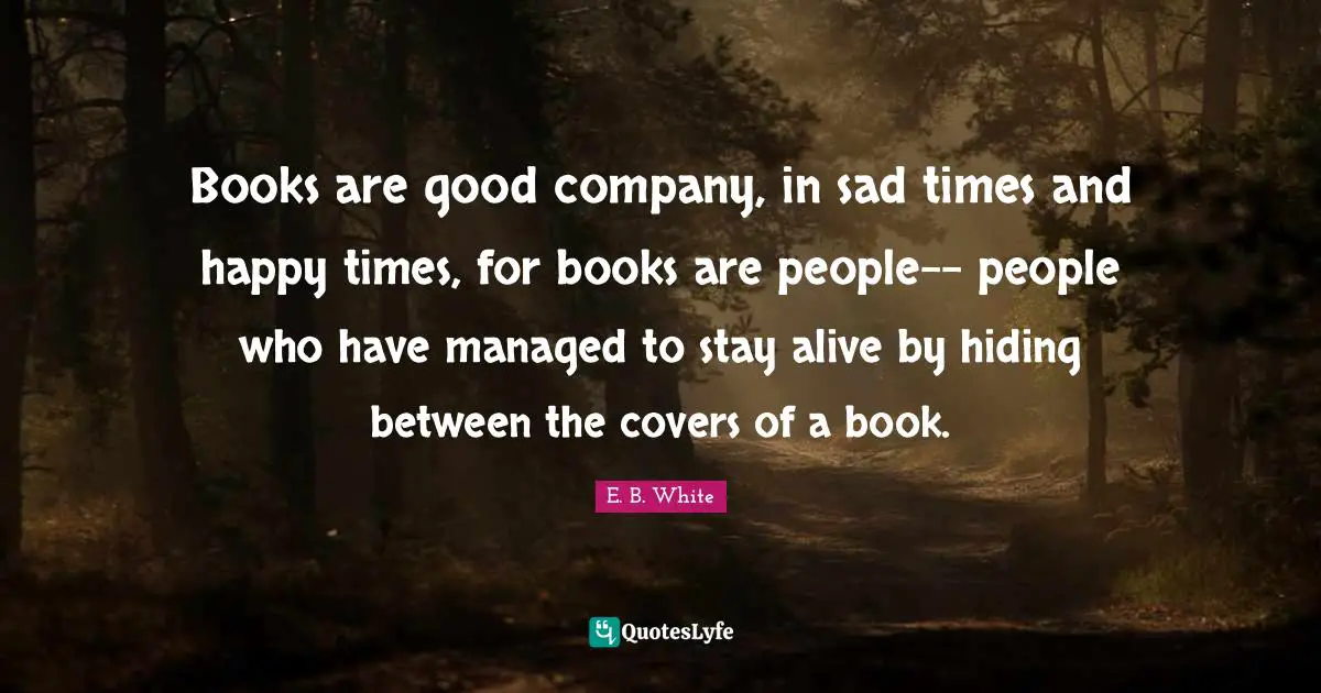 Books are good company, in sad times and happy times, for books are people-- people who have managed to stay alive by hiding between the covers of a book.