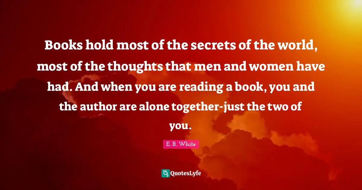 Books hold most of the secrets of the world, most of the thoughts that men and women have had. And when you are reading a book, you and the author are alone together-just the two of you.