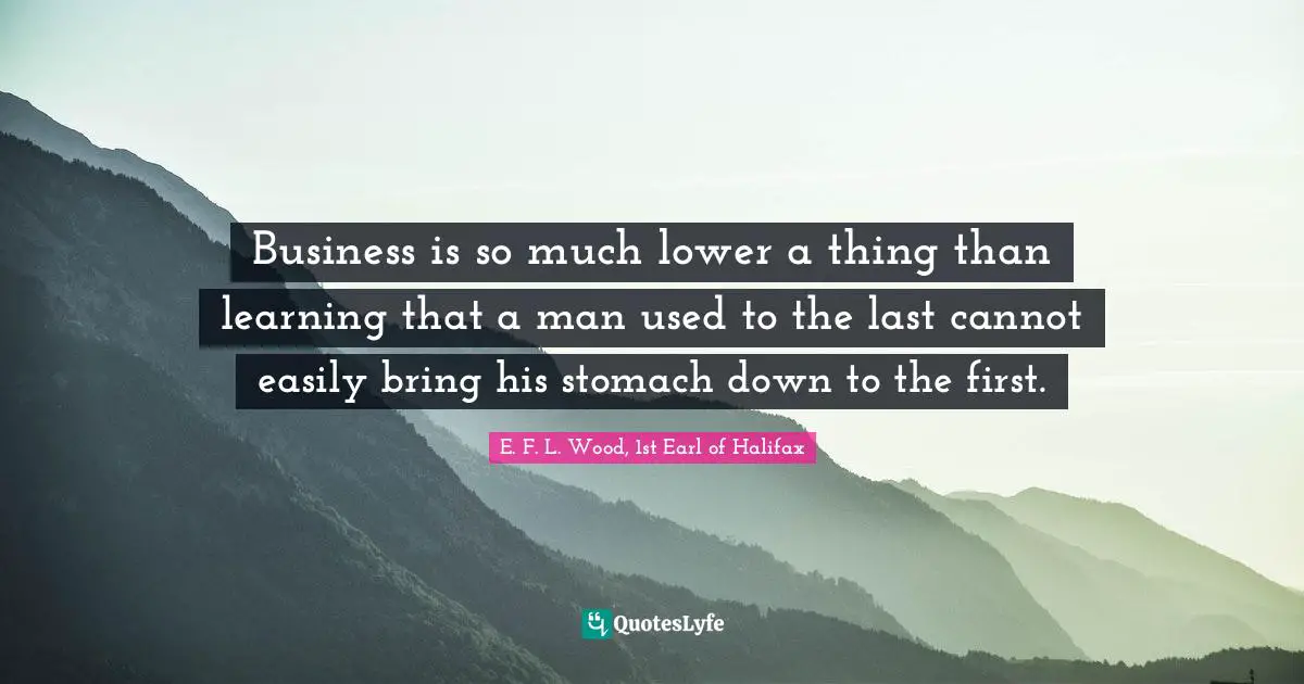 Business is so much lower a thing than learning that a man used to the last cannot easily bring his stomach down to the first.