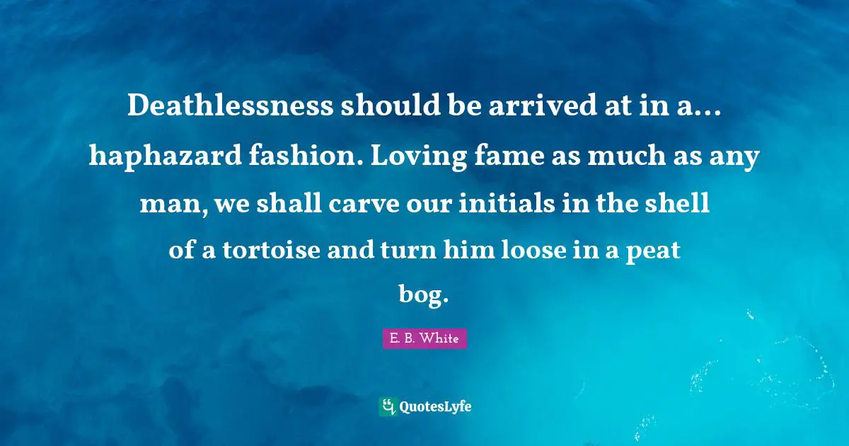 Deathlessness should be arrived at in a... haphazard fashion. Loving fame as much as any man, we shall carve our initials in the shell of a tortoise and turn him loose in a peat bog.