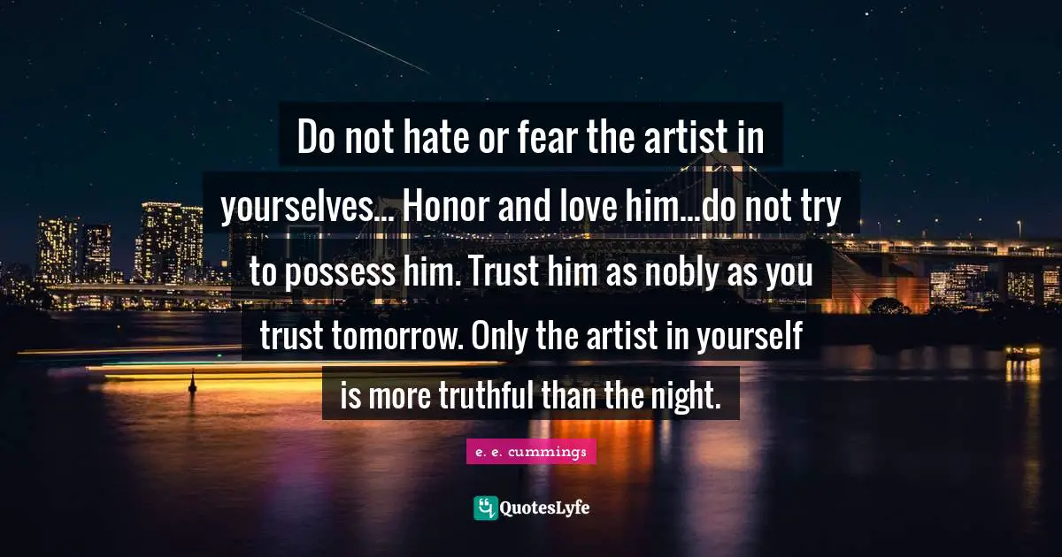 Do not hate or fear the artist in yourselves... Honor and love him...do not try to possess him. Trust him as nobly as you trust tomorrow. Only the artist in yourself is more truthful than the night.