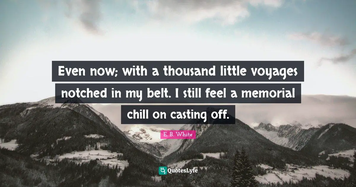 Even now; with a thousand little voyages notched in my belt. I still feel a memorial chill on casting off.