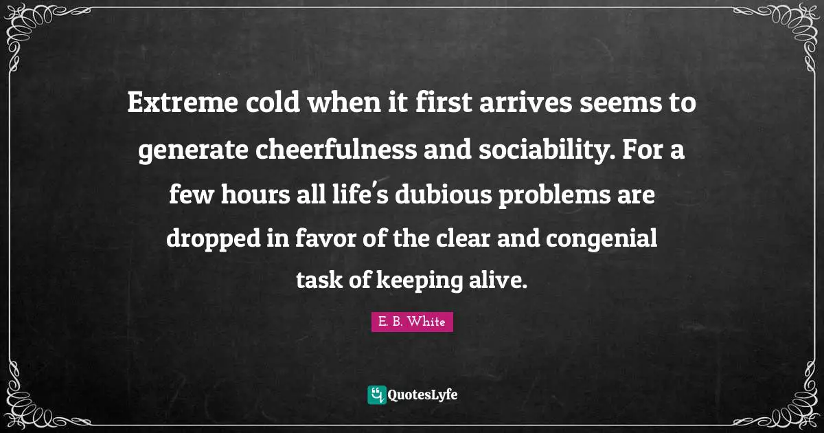 Extreme cold when it first arrives seems to generate cheerfulness and sociability. For a few hours all life's dubious problems are dropped in favor of the clear and congenial task of keeping alive.
