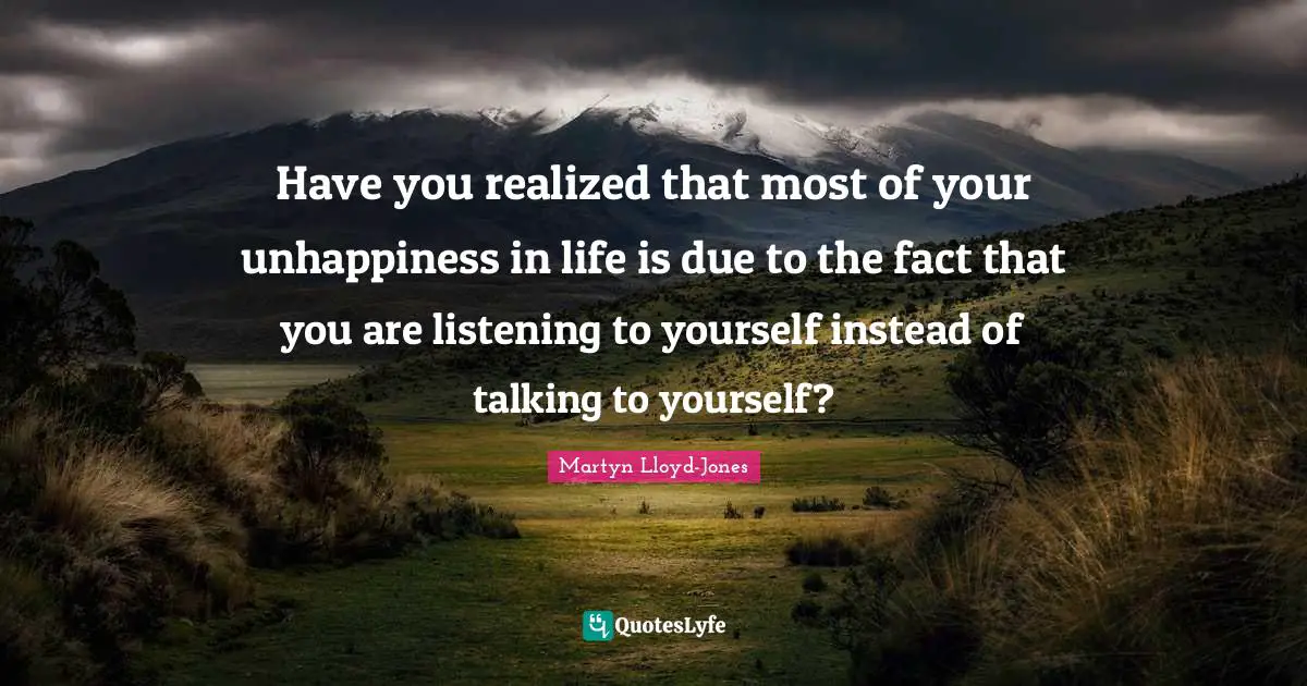 Martyn Lloyd-Jones Quotes: Have you realized that most of your unhappiness in life is due to the fact that you are listening to yourself instead of talking to yourself?
