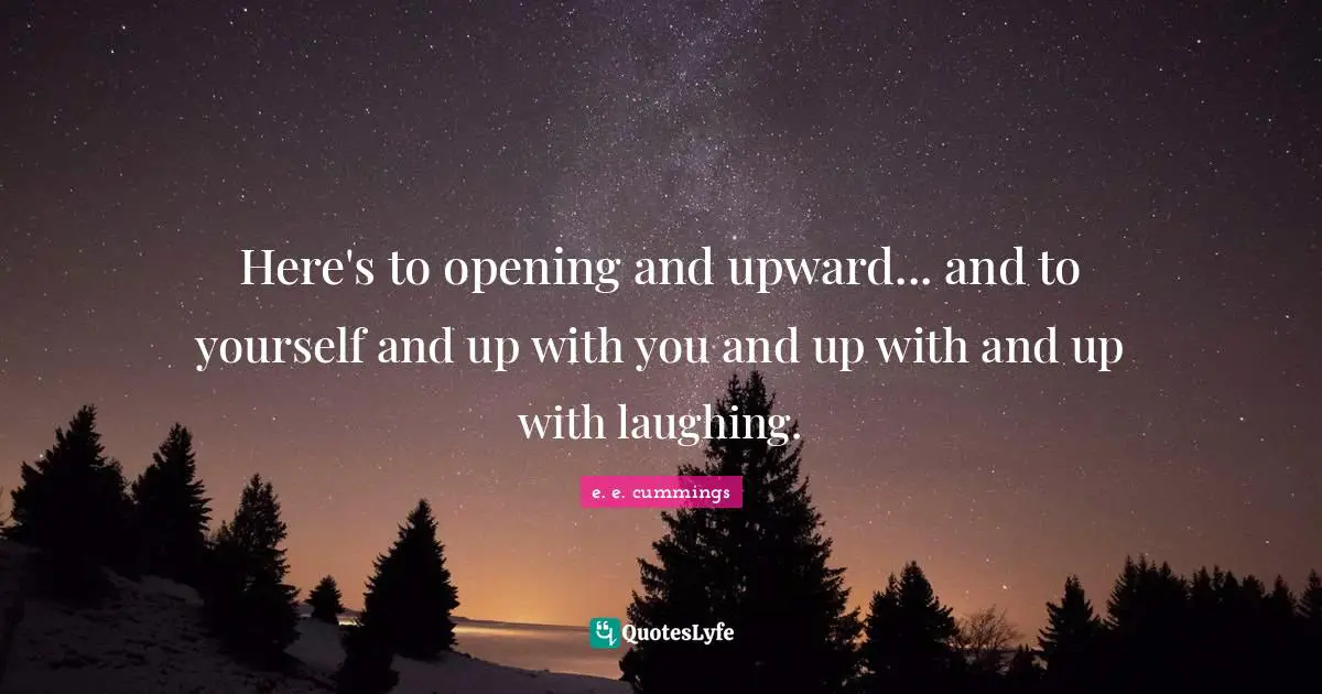 Here's to opening and upward... and to yourself and up with you and up with and up with laughing.