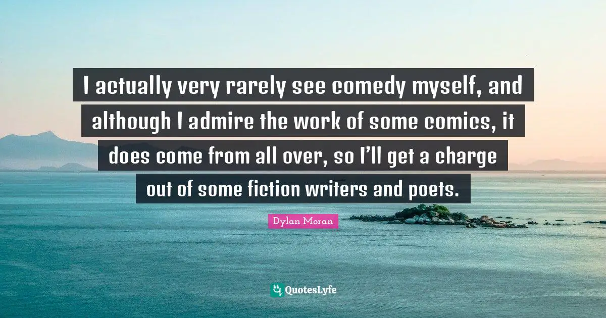 I actually very rarely see comedy myself, and although I admire the work of some comics, it does come from all over, so I’ll get a charge out of some fiction writers and poets.