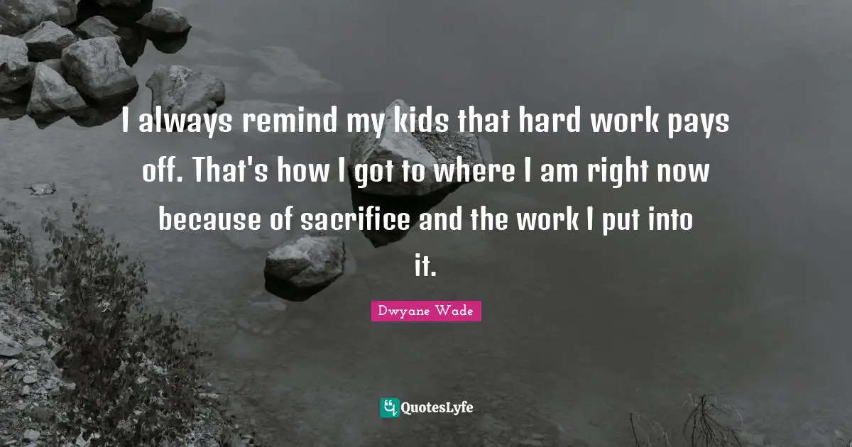 I always remind my kids that hard work pays off. That's how I got to where I am right now because of sacrifice and the work I put into it.