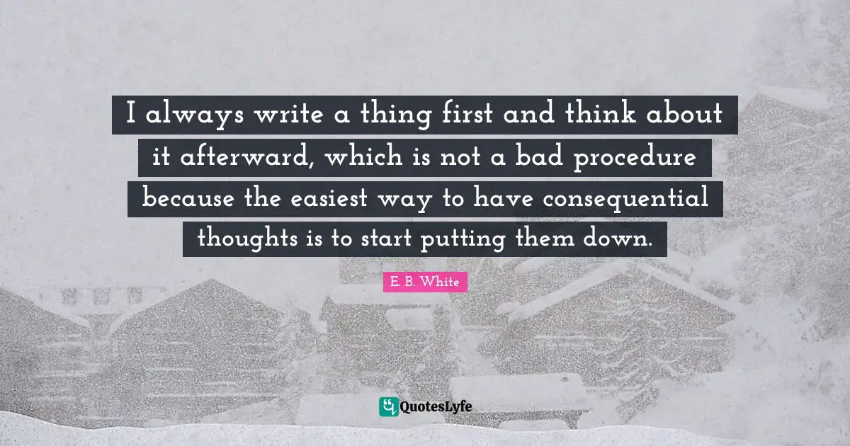 I always write a thing first and think about it afterward, which is not a bad procedure because the easiest way to have consequential thoughts is to start putting them down.