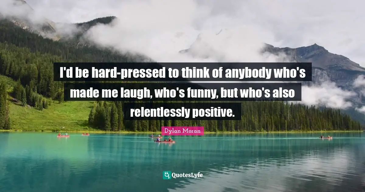 I'd be hard-pressed to think of anybody who's made me laugh, who's funny, but who's also relentlessly positive.