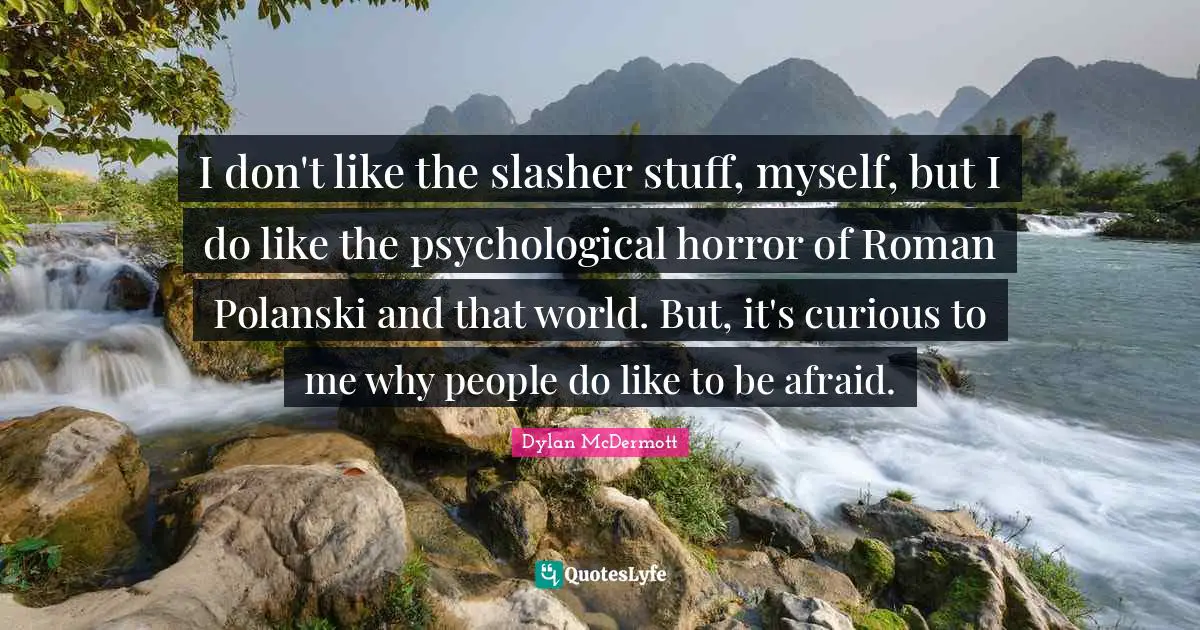 I don't like the slasher stuff, myself, but I do like the psychological horror of Roman Polanski and that world. But, it's curious to me why people do like to be afraid.