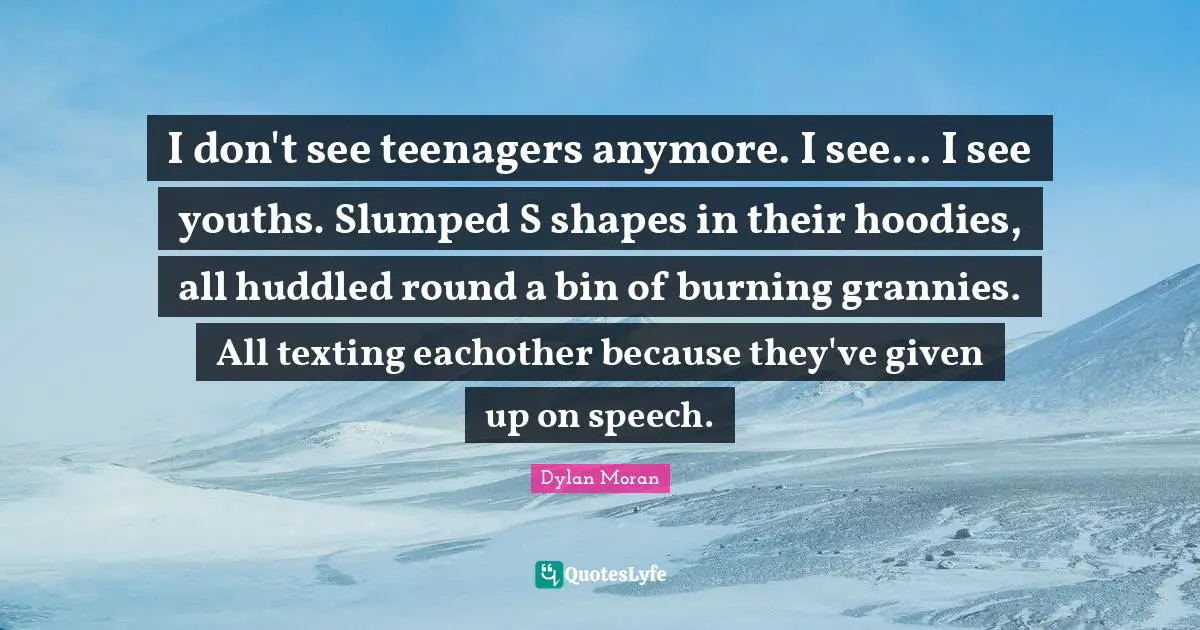 I don't see teenagers anymore. I see... I see youths. Slumped S shapes in their hoodies, all huddled round a bin of burning grannies. All texting eachother because they've given up on speech.