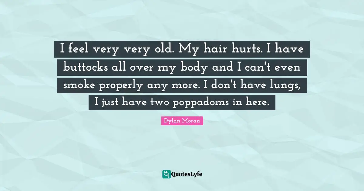 I feel very very old. My hair hurts. I have buttocks all over my body and I can't even smoke properly any more. I don't have lungs, I just have two poppadoms in here.