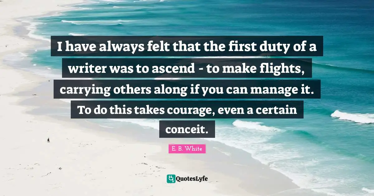 I have always felt that the first duty of a writer was to ascend - to make flights, carrying others along if you can manage it. To do this takes courage, even a certain conceit.