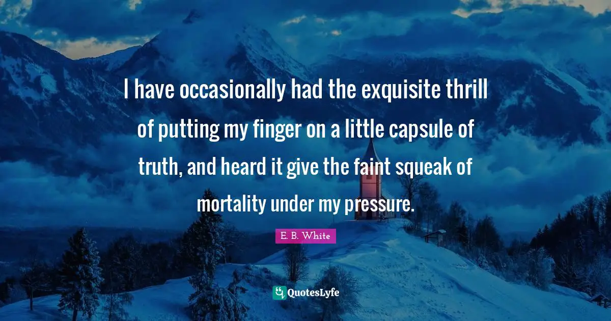 I have occasionally had the exquisite thrill of putting my finger on a little capsule of truth, and heard it give the faint squeak of mortality under my pressure.