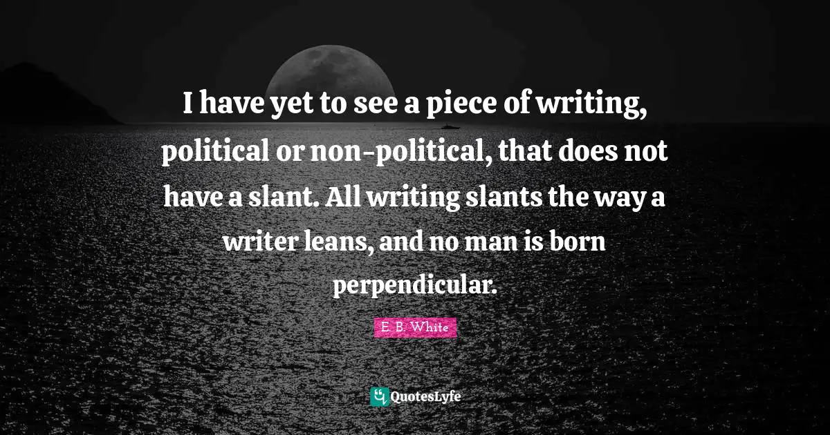 I have yet to see a piece of writing, political or non-political, that does not have a slant. All writing slants the way a writer leans, and no man is born perpendicular.