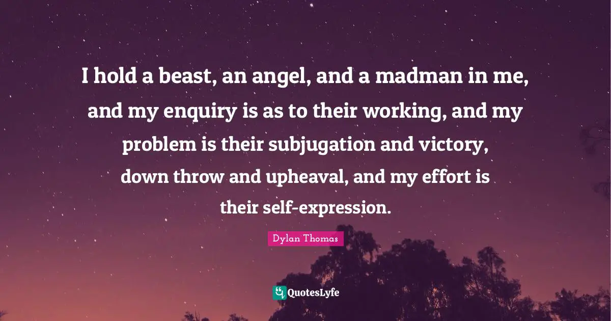 I hold a beast, an angel, and a madman in me, and my enquiry is as to their working, and my problem is their subjugation and victory, down throw and upheaval, and my effort is their self-expression.