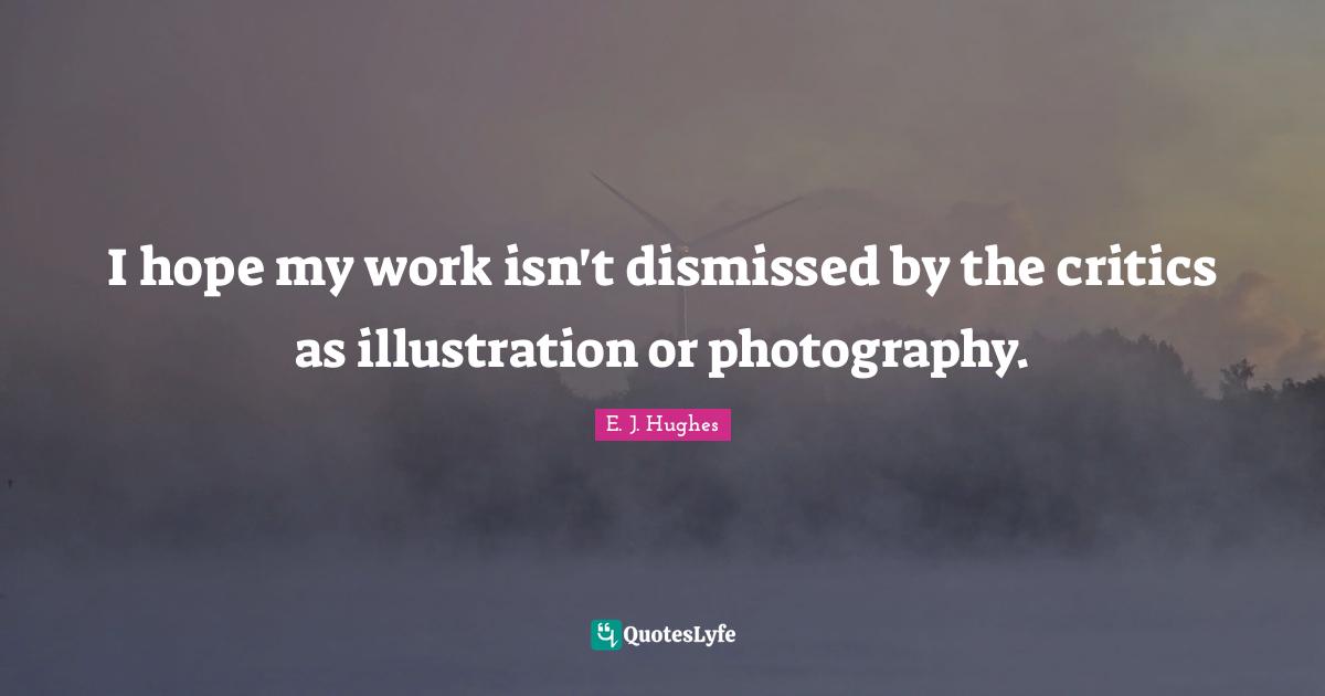 I hope my work isn't dismissed by the critics as illustration or photography.