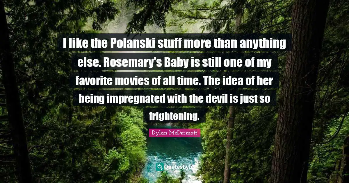 I like the Polanski stuff more than anything else. Rosemary's Baby is still one of my favorite movies of all time. The idea of her being impregnated with the devil is just so frightening.