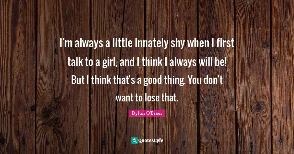 I'm always a little innately shy when I first talk to a girl, and I think I always will be! But I think that's a good thing. You don't want to lose that.