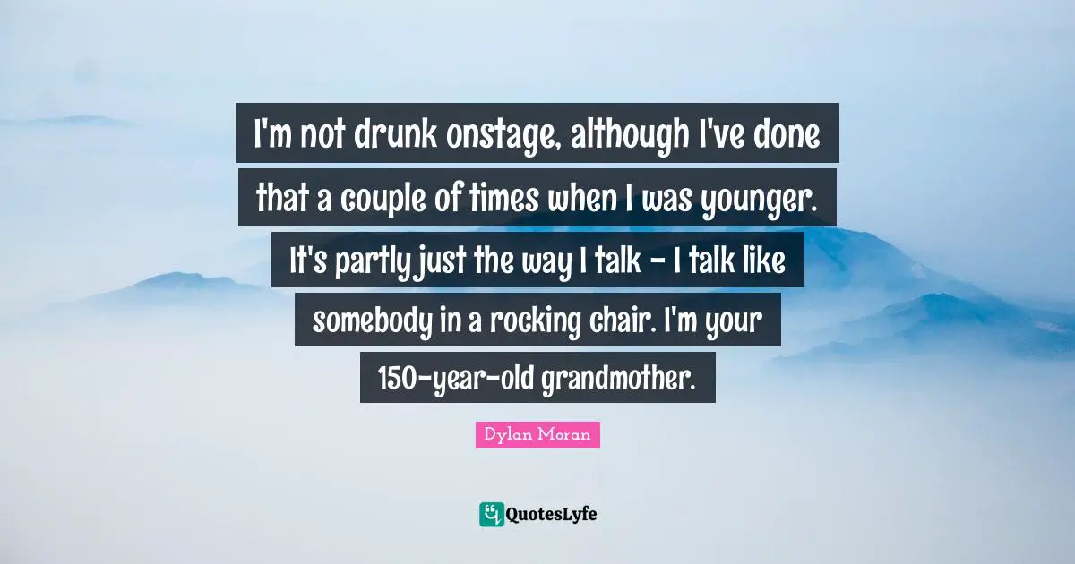 I'm not drunk onstage, although I've done that a couple of times when I was younger. It's partly just the way I talk - I talk like somebody in a rocking chair. I'm your 150-year-old grandmother.