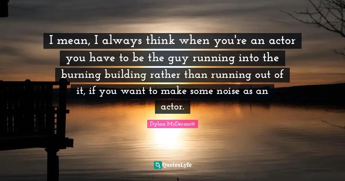 I mean, I always think when you're an actor you have to be the guy running into the burning building rather than running out of it, if you want to make some noise as an actor.
