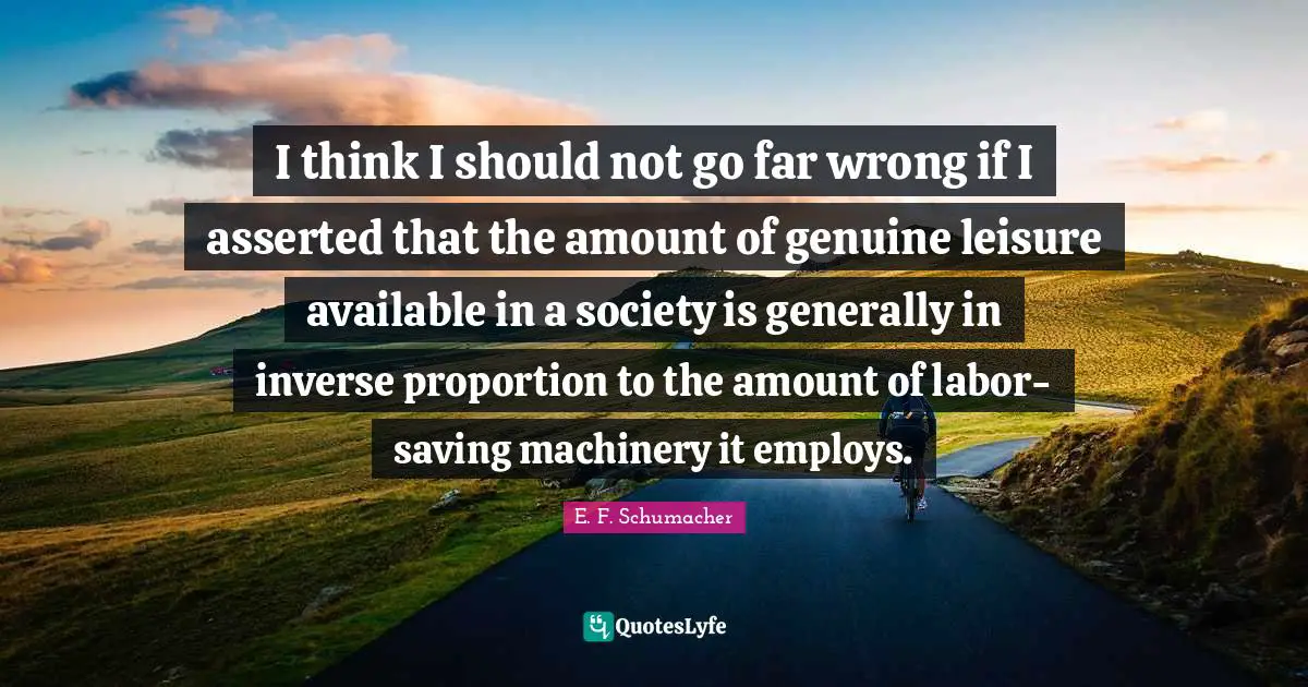 I think I should not go far wrong if I asserted that the amount of genuine leisure available in a society is generally in inverse proportion to the amount of labor-saving machinery it employs.