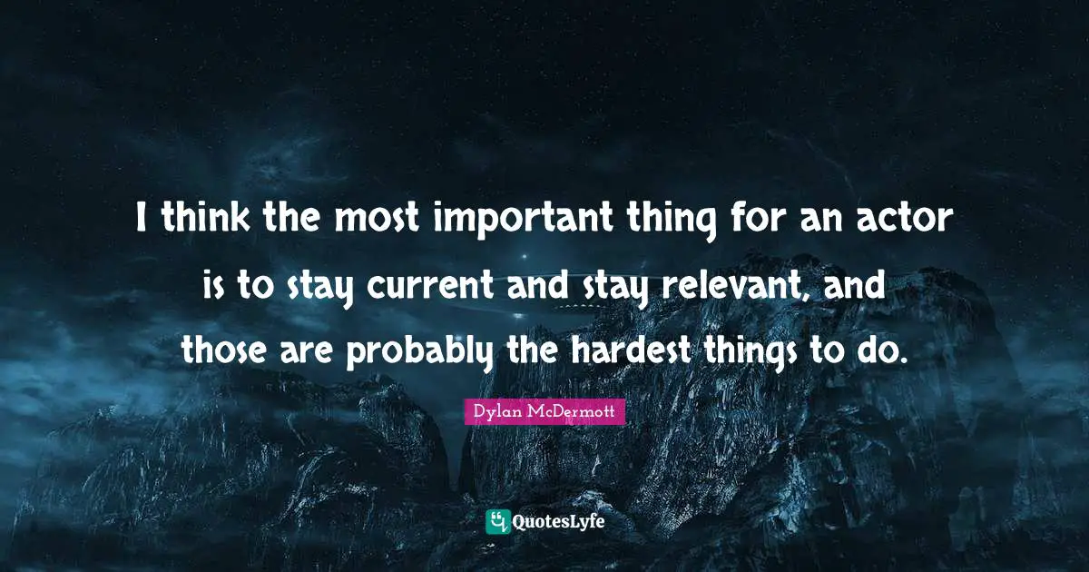 I think the most important thing for an actor is to stay current and stay relevant, and those are probably the hardest things to do.