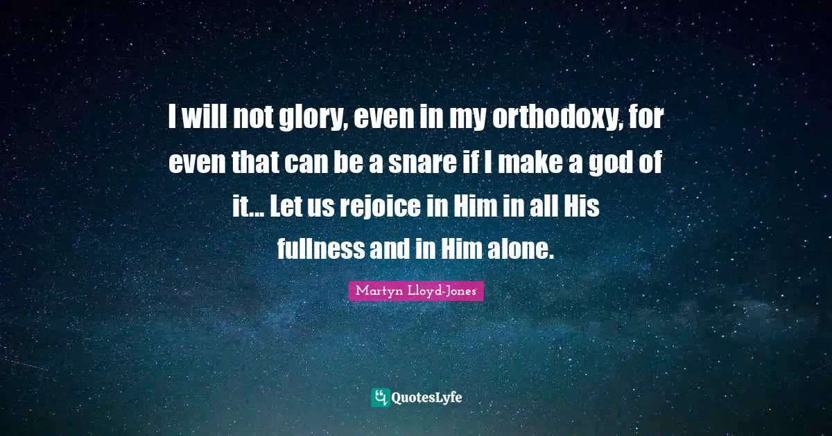 I will not glory, even in my orthodoxy, for even that can be a snare if I make a god of it... Let us rejoice in Him in all His fullness and in Him alone.