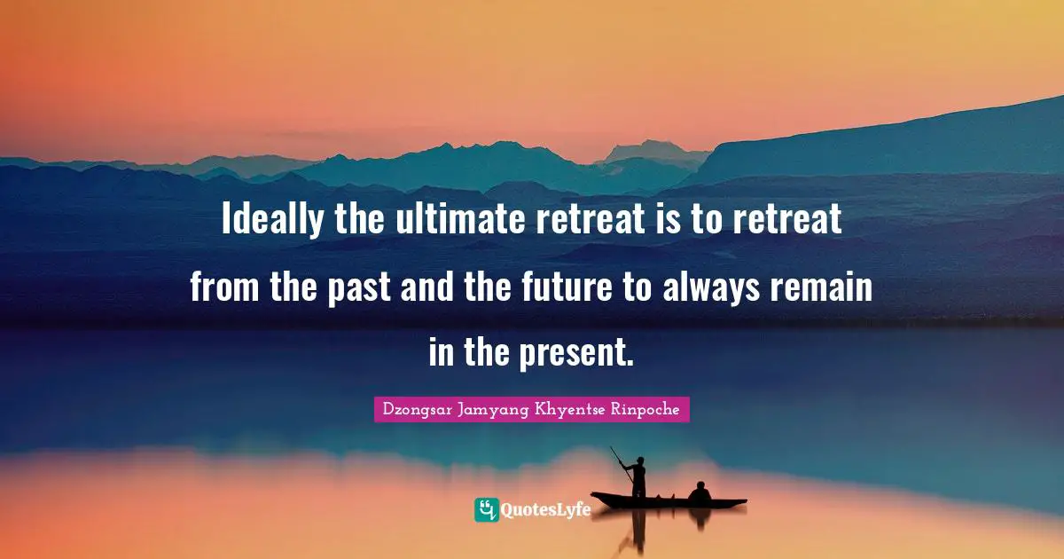 Ideally the ultimate retreat is to retreat from the past and the future to always remain in the present.
