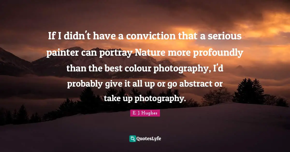 If I didn't have a conviction that a serious painter can portray Nature more profoundly than the best colour photography, I'd probably give it all up or go abstract or take up photography.