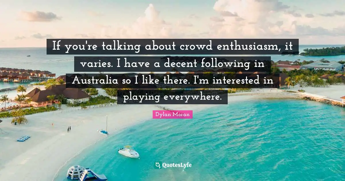 If you're talking about crowd enthusiasm, it varies. I have a decent following in Australia so I like there. I'm interested in playing everywhere.