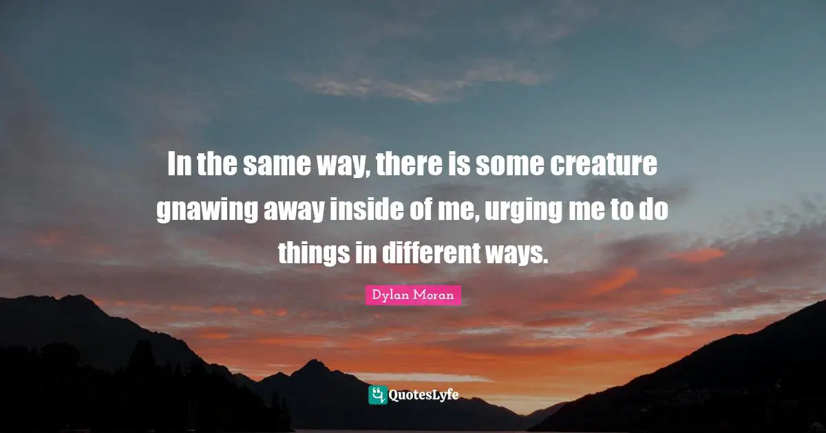 In the same way, there is some creature gnawing away inside of me, urging me to do things in different ways.
