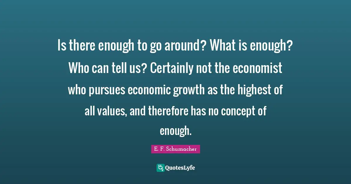 Is there enough to go around? What is enough? Who can tell us? Certainly not the economist who pursues economic growth as the highest of all values, and therefore has no concept of enough.