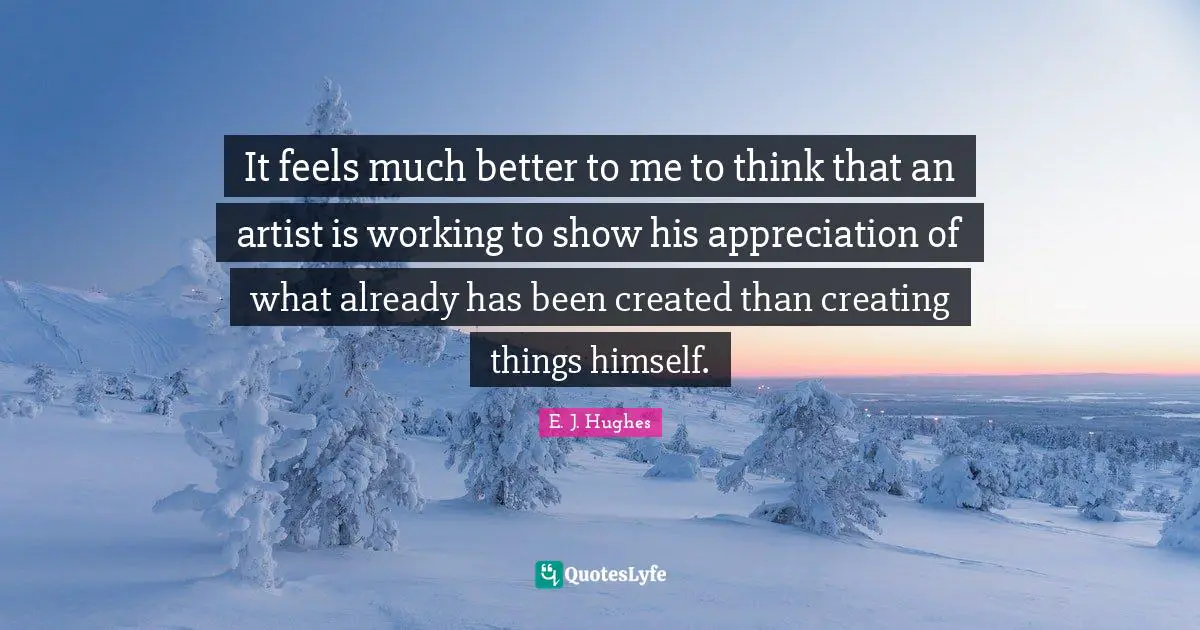 It feels much better to me to think that an artist is working to show his appreciation of what already has been created than creating things himself.