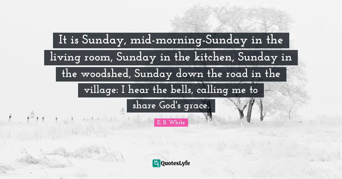 It is Sunday, mid-morning-Sunday in the living room, Sunday in the kitchen, Sunday in the woodshed, Sunday down the road in the village: I hear the bells, calling me to share God's grace.