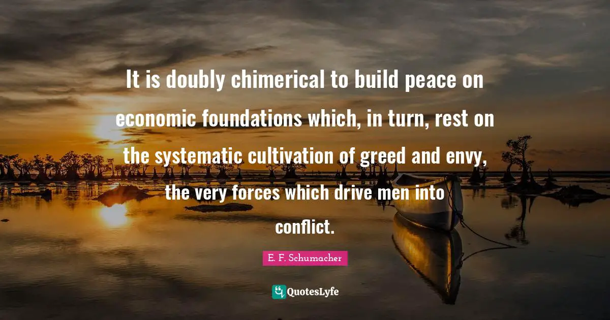 It is doubly chimerical to build peace on economic foundations which, in turn, rest on the systematic cultivation of greed and envy, the very forces which drive men into conflict.