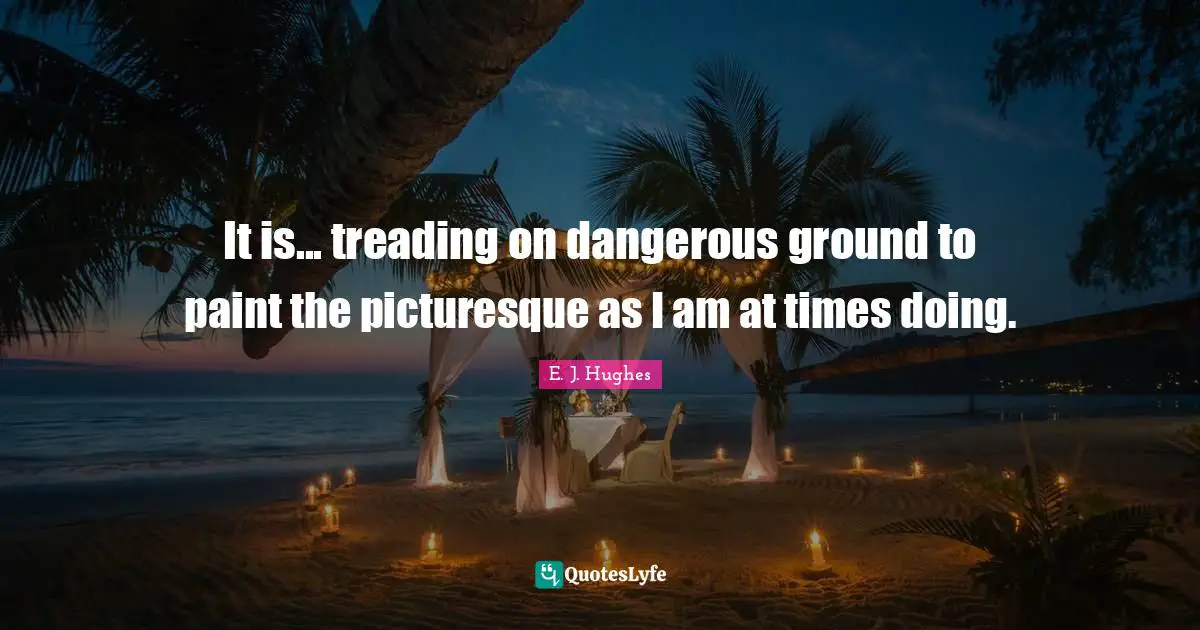 It is... treading on dangerous ground to paint the picturesque as I am at times doing.