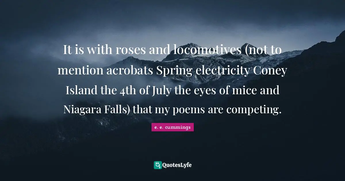It is with roses and locomotives (not to mention acrobats Spring electricity Coney Island the 4th of July the eyes of mice and Niagara Falls) that my poems are competing.