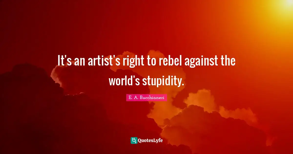It's an artist's right to rebel against the world's stupidity.