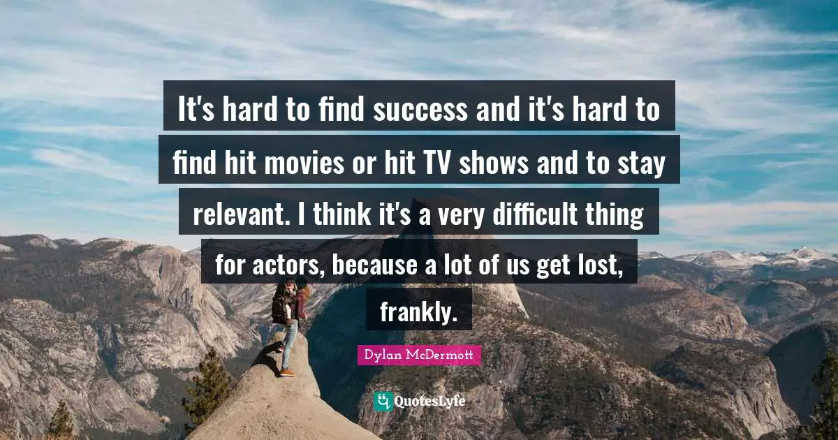 It's hard to find success and it's hard to find hit movies or hit TV shows and to stay relevant. I think it's a very difficult thing for actors, because a lot of us get lost, frankly.